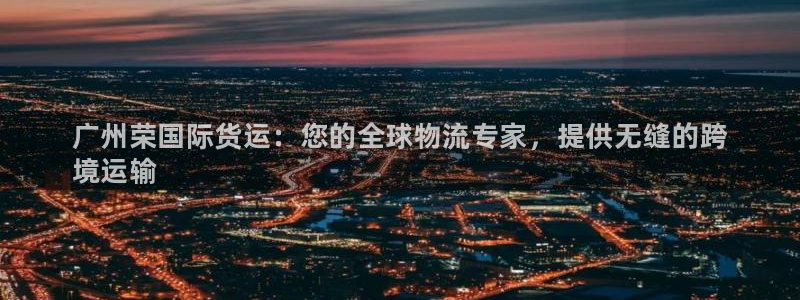 尊龙凯时捕鱼游戏能玩吗：广州荣国际货运：您的全球物流专家
