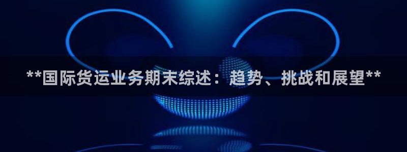 尊龙凯时登陆入口：**国际货运业务期末综述：趋势、挑战和